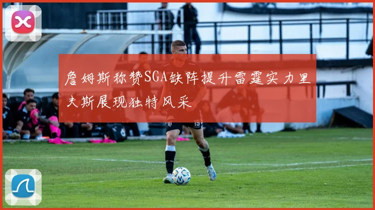 詹姆斯称赞SGA缺阵提升雷霆实力里夫斯展现独特风采