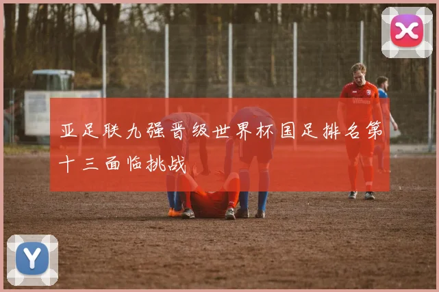 亚足联九强晋级世界杯国足排名第十三面临挑战