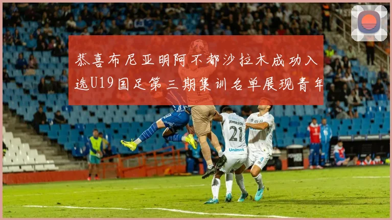 恭喜布尼亚明阿不都沙拉木成功入选U19国足第三期集训名单展现青年才俊风采