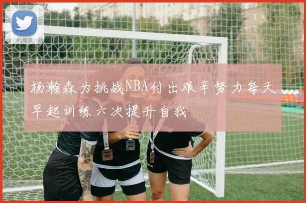 杨瀚森为挑战NBA付出艰辛努力每天早起训练六次提升自我