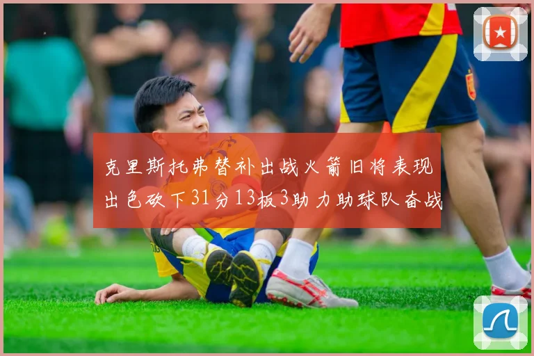 克里斯托弗替补出战火箭旧将表现出色砍下31分13板3助力助球队奋战