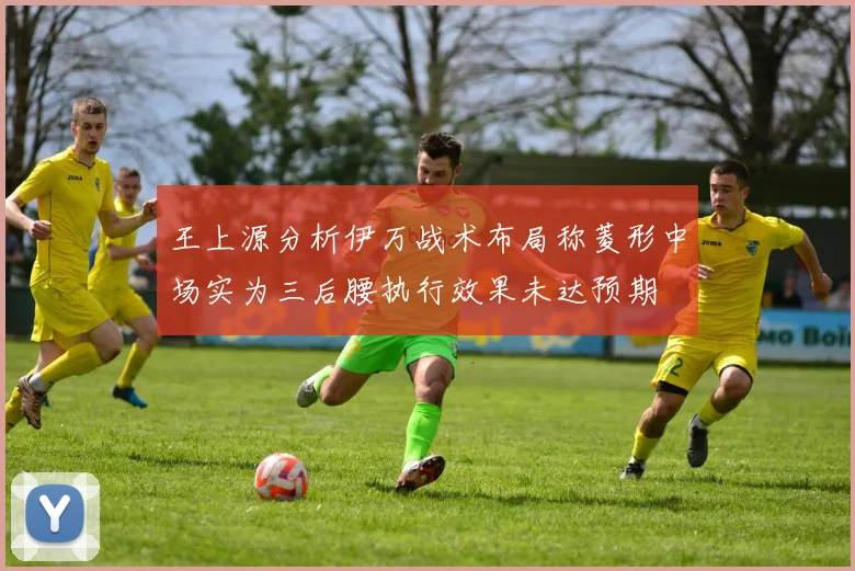 王上源分析伊万战术布局称菱形中场实为三后腰执行效果未达预期