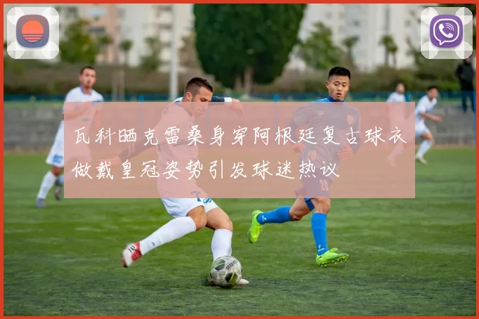 瓦科晒克雷桑身穿阿根廷复古球衣做戴皇冠姿势引发球迷热议