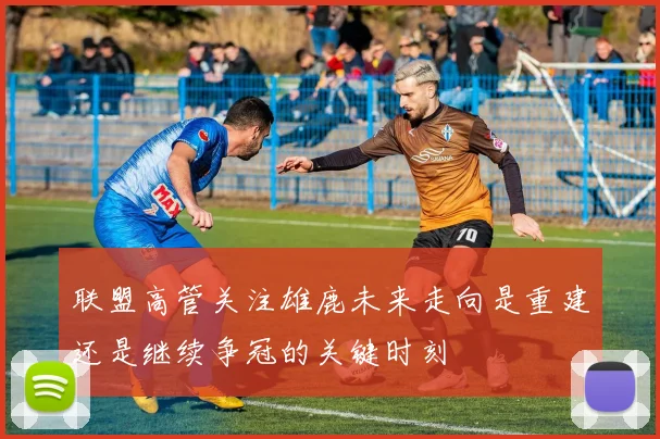 联盟高管关注雄鹿未来走向是重建还是继续争冠的关键时刻