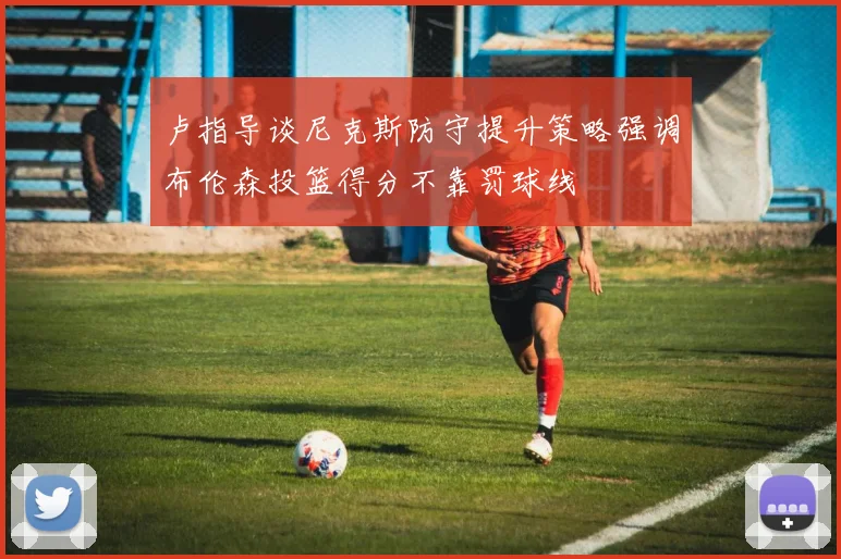 卢指导谈尼克斯防守提升策略强调布伦森投篮得分不靠罚球线
