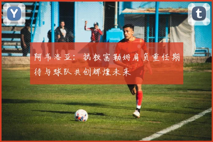 阿韦洛亚：执教富勒姆肩负重任期待与球队共创辉煌未来