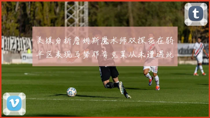 美媒分析詹姆斯魔术师双探花在弱半区表现马努邓肯克莱从未遭遇此情况