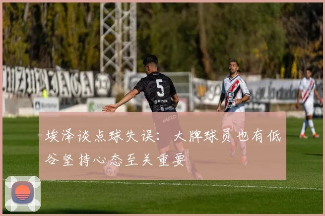 埃泽谈点球失误：大牌球员也有低谷坚持心态至关重要