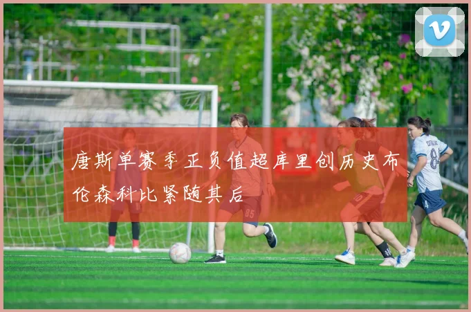唐斯单赛季正负值超库里创历史布伦森科比紧随其后