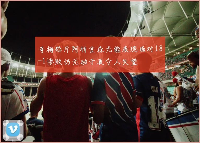 夸梅怒斥阿特金森无能表现面对18-1惨败仍无动于衷令人失望