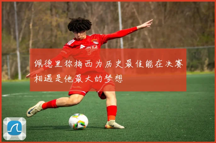 佩德里称梅西为历史最佳能在决赛相遇是他最大的梦想