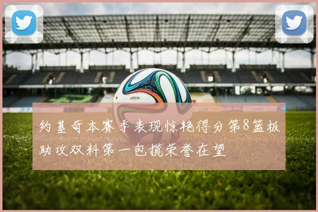 约基奇本赛季表现惊艳得分第8篮板助攻双料第一包揽荣誉在望