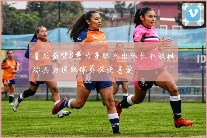 鲁尼盛赞B费为曼联杰出队长和领袖称其为顶级球员深受喜爱