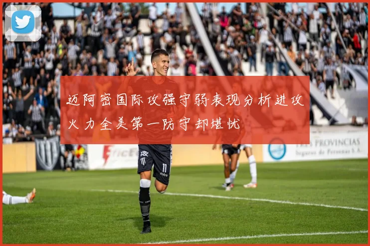 迈阿密国际攻强守弱表现分析进攻火力全美第一防守却堪忧