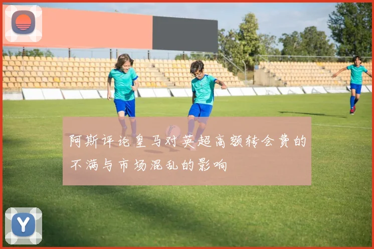 阿斯评论皇马对英超高额转会费的不满与市场混乱的影响