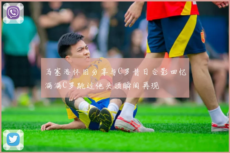马塞洛怀旧分享与C罗昔日合影回忆满满C罗跳过他头顶瞬间再现