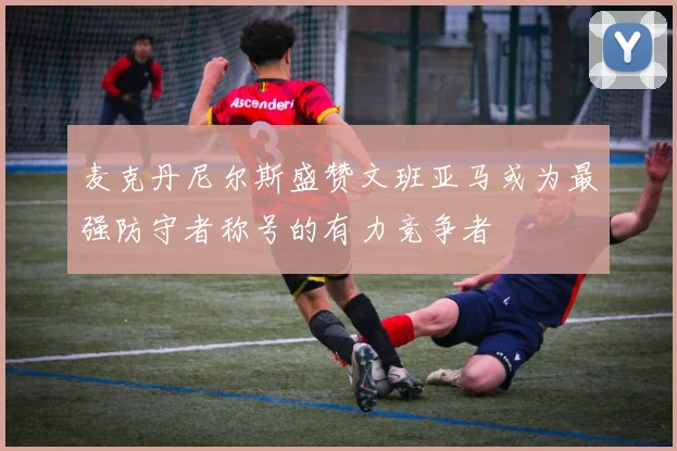 麦克丹尼尔斯盛赞文班亚马或为最强防守者称号的有力竞争者