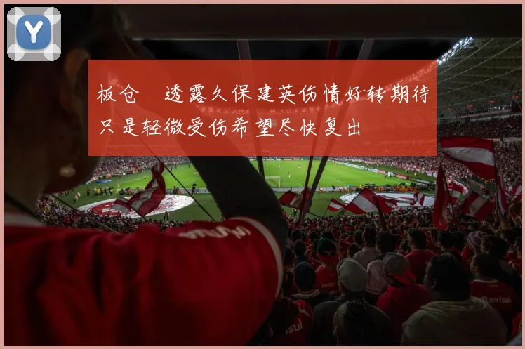 板仓滉透露久保建英伤情好转期待只是轻微受伤希望尽快复出