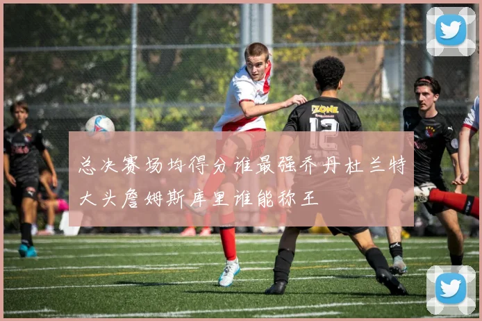 总决赛场均得分谁最强乔丹杜兰特大头詹姆斯库里谁能称王
