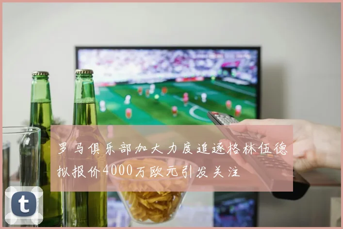 罗马俱乐部加大力度追逐格林伍德拟报价4000万欧元引发关注